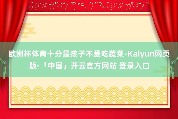 欧洲杯体育十分是孩子不爱吃蔬菜-Kaiyun网页版·「中国」开云官方网站 登录入口
