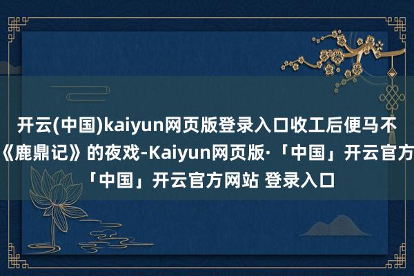 开云(中国)kaiyun网页版登录入口收工后便马不绝蹄转场拍摄《鹿鼎记》的夜戏-Kaiyun网页版·「中国」开云官方网站 登录入口