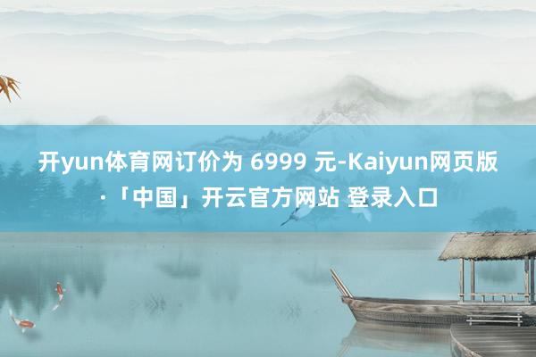 开yun体育网订价为 6999 元-Kaiyun网页版·「中国」开云官方网站 登录入口