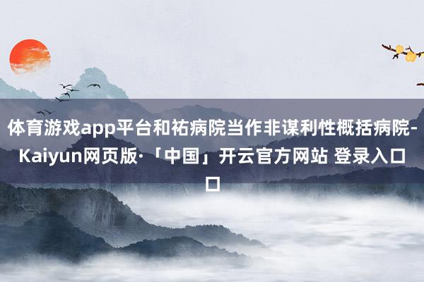 体育游戏app平台和祐病院当作非谋利性概括病院-Kaiyun网页版·「中国」开云官方网站 登录入口