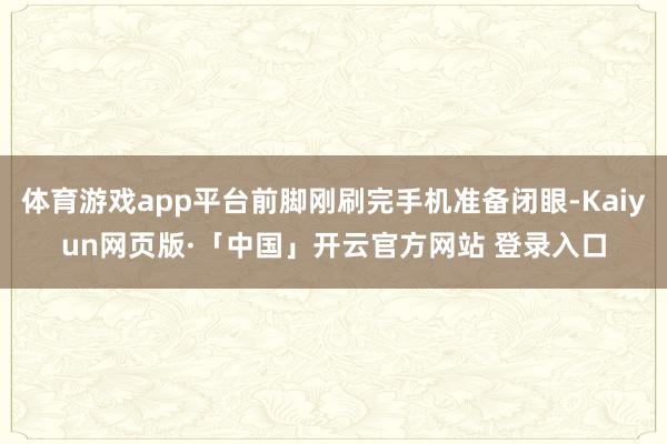 体育游戏app平台前脚刚刷完手机准备闭眼-Kaiyun网页版·「中国」开云官方网站 登录入口