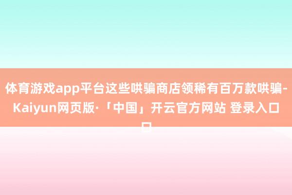 体育游戏app平台这些哄骗商店领稀有百万款哄骗-Kaiyun网页版·「中国」开云官方网站 登录入口