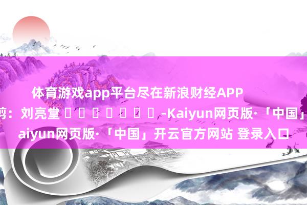 体育游戏app平台尽在新浪财经APP 遭殃裁剪:刘亮堂 -Kaiyun网页版·「中国」开云官方网站 登录入口