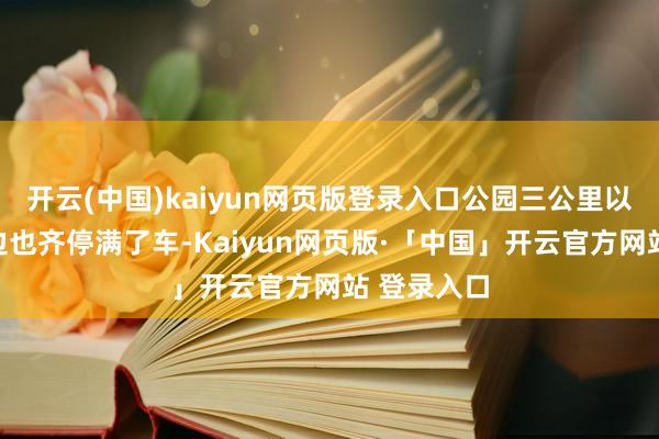 开云(中国)kaiyun网页版登录入口公园三公里以内的马路边也齐停满了车-Kaiyun网页版·「中国」开云官方网站 登录入口