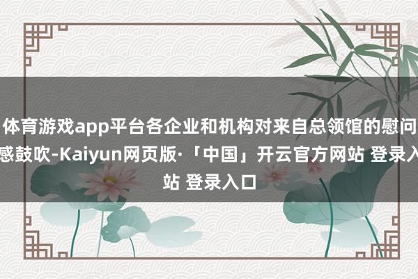 体育游戏app平台各企业和机构对来自总领馆的慰问倍感鼓吹-Kaiyun网页版·「中国」开云官方网站 登录入口