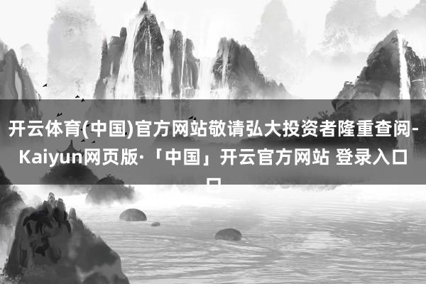 开云体育(中国)官方网站敬请弘大投资者隆重查阅-Kaiyun网页版·「中国」开云官方网站 登录入口