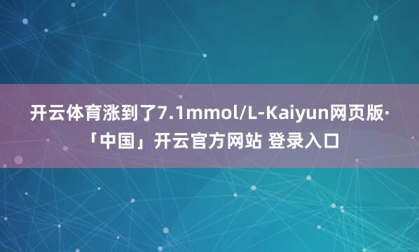 开云体育涨到了7.1mmol/L-Kaiyun网页版·「中国」开云官方网站 登录入口