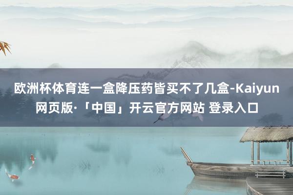 欧洲杯体育连一盒降压药皆买不了几盒-Kaiyun网页版·「中国」开云官方网站 登录入口