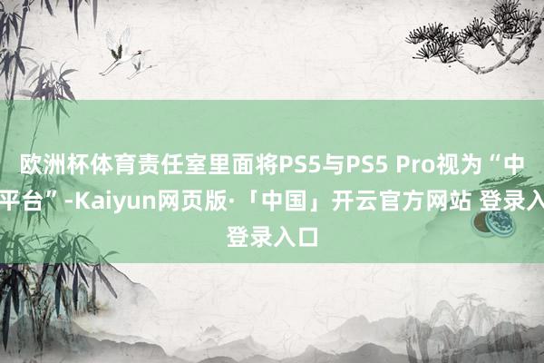 欧洲杯体育责任室里面将PS5与PS5 Pro视为“中端平台”-Kaiyun网页版·「中国」开云官方网站 登录入口
