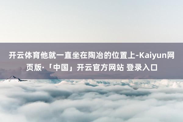 开云体育他就一直坐在陶冶的位置上-Kaiyun网页版·「中国」开云官方网站 登录入口