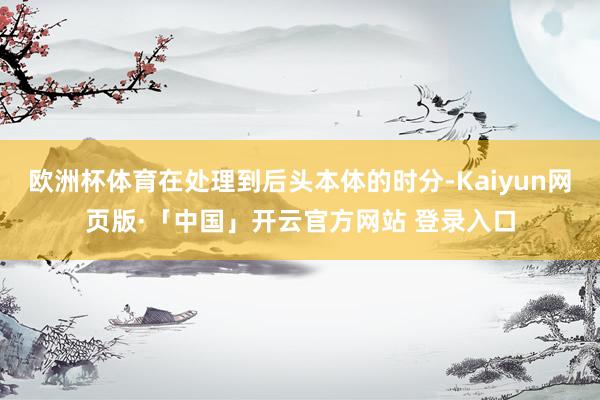 欧洲杯体育在处理到后头本体的时分-Kaiyun网页版·「中国」开云官方网站 登录入口