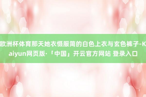 欧洲杯体育那天她衣慑服简的白色上衣与玄色裤子-Kaiyun网页版·「中国」开云官方网站 登录入口
