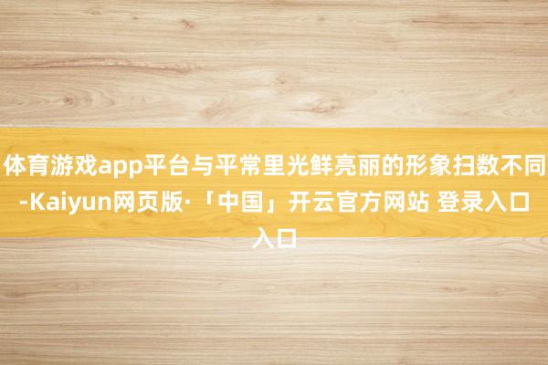 体育游戏app平台与平常里光鲜亮丽的形象扫数不同-Kaiyun网页版·「中国」开云官方网站 登录入口