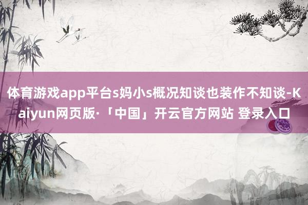 体育游戏app平台s妈小s概况知谈也装作不知谈-Kaiyun网页版·「中国」开云官方网站 登录入口