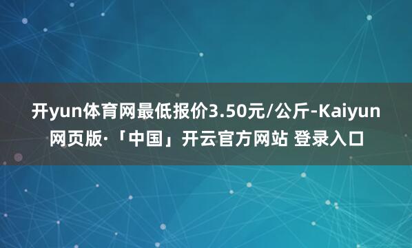 开yun体育网最低报价3.50元/公斤-Kaiyun网页版·「中国」开云官方网站 登录入口