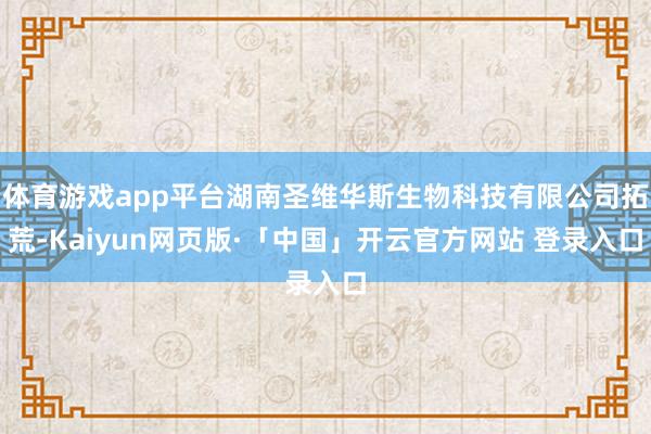 体育游戏app平台湖南圣维华斯生物科技有限公司拓荒-Kaiyun网页版·「中国」开云官方网站 登录入口