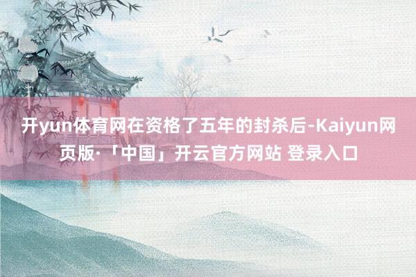开yun体育网在资格了五年的封杀后-Kaiyun网页版·「中国」开云官方网站 登录入口