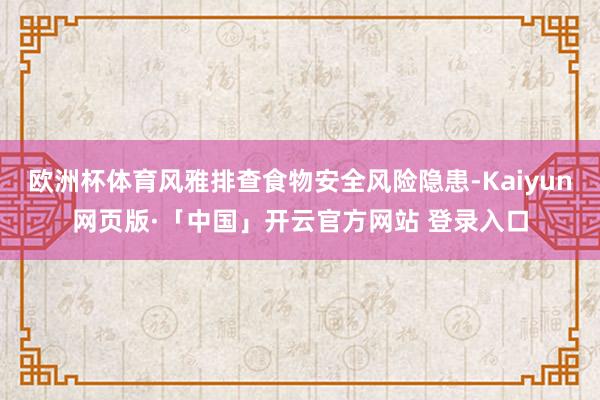 欧洲杯体育风雅排查食物安全风险隐患-Kaiyun网页版·「中国」开云官方网站 登录入口