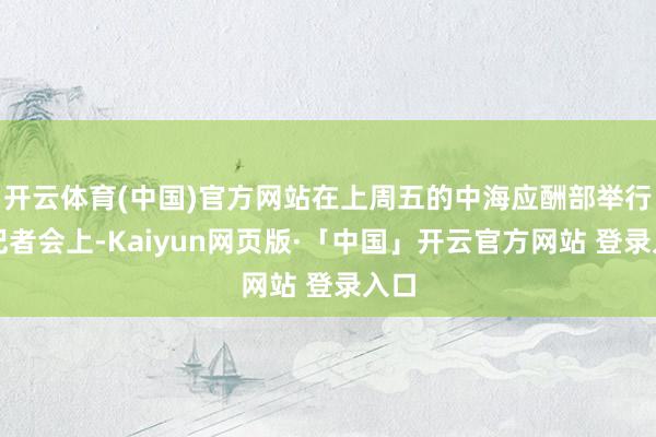 开云体育(中国)官方网站在上周五的中海应酬部举行的记者会上-Kaiyun网页版·「中国」开云官方网站 登录入口