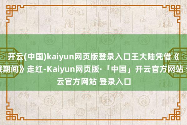 开云(中国)kaiyun网页版登录入口王大陆凭借《我的青娥期间》走红-Kaiyun网页版·「中国」开云官方网站 登录入口