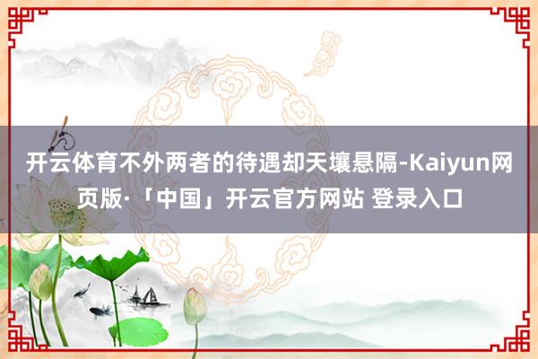 开云体育不外两者的待遇却天壤悬隔-Kaiyun网页版·「中国」开云官方网站 登录入口
