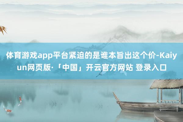 体育游戏app平台紧迫的是谁本旨出这个价-Kaiyun网页版·「中国」开云官方网站 登录入口
