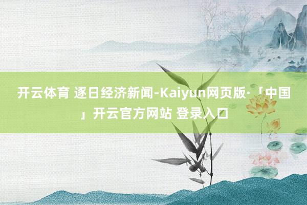 开云体育 逐日经济新闻-Kaiyun网页版·「中国」开云官方网站 登录入口
