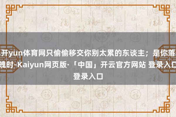 开yun体育网只偷偷移交你别太累的东谈主；是你落魄时-Kaiyun网页版·「中国」开云官方网站 登录入口