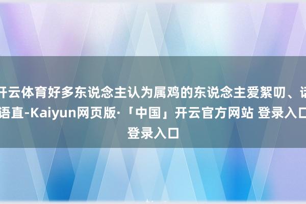 开云体育好多东说念主认为属鸡的东说念主爱絮叨、话语直-Kaiyun网页版·「中国」开云官方网站 登录入口