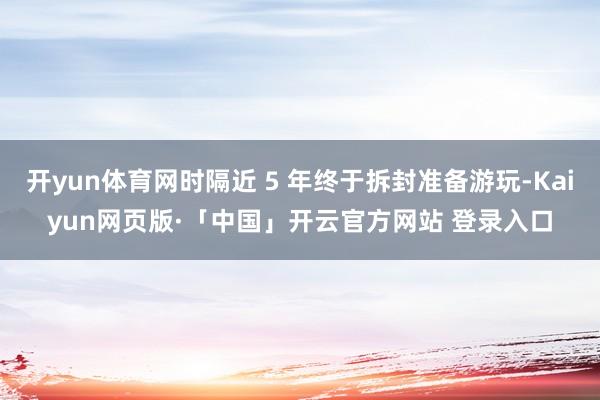 开yun体育网时隔近 5 年终于拆封准备游玩-Kaiyun网页版·「中国」开云官方网站 登录入口
