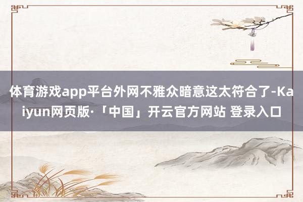 体育游戏app平台外网不雅众暗意这太符合了-Kaiyun网页版·「中国」开云官方网站 登录入口