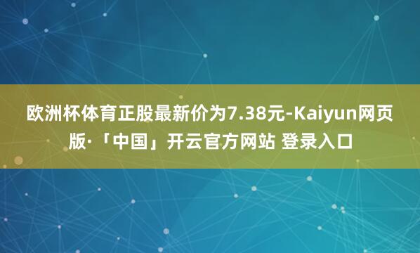 欧洲杯体育正股最新价为7.38元-Kaiyun网页版·「中国」开云官方网站 登录入口