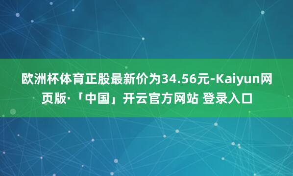 欧洲杯体育正股最新价为34.56元-Kaiyun网页版·「中国」开云官方网站 登录入口