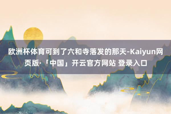 欧洲杯体育可到了六和寺落发的那天-Kaiyun网页版·「中国」开云官方网站 登录入口