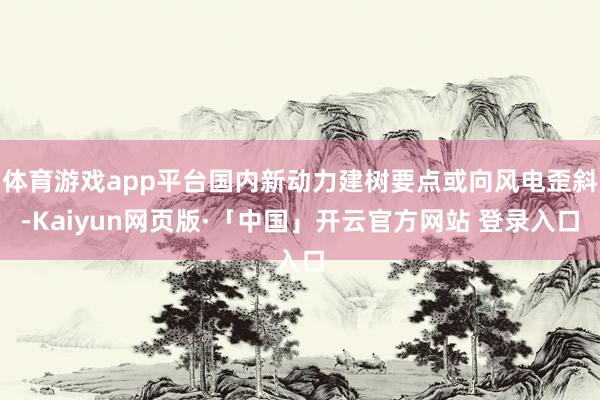 体育游戏app平台国内新动力建树要点或向风电歪斜-Kaiyun网页版·「中国」开云官方网站 登录入口