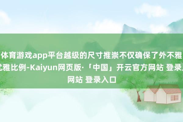体育游戏app平台越级的尺寸推崇不仅确保了外不雅的优雅比例-Kaiyun网页版·「中国」开云官方网站 登录入口