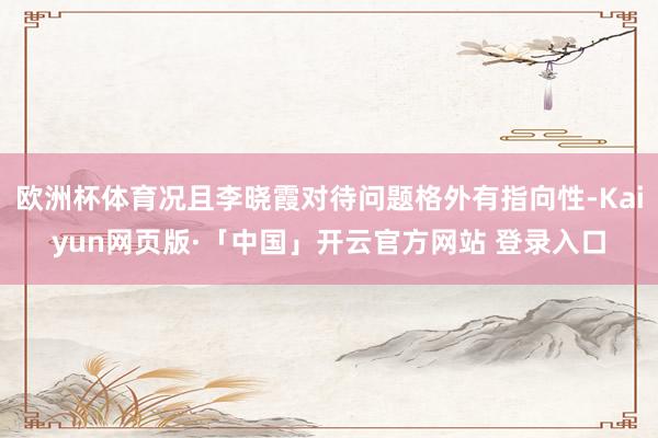 欧洲杯体育况且李晓霞对待问题格外有指向性-Kaiyun网页版·「中国」开云官方网站 登录入口