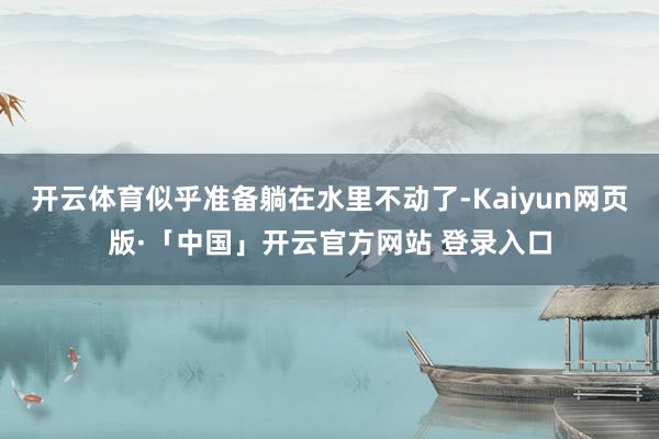 开云体育似乎准备躺在水里不动了-Kaiyun网页版·「中国」开云官方网站 登录入口