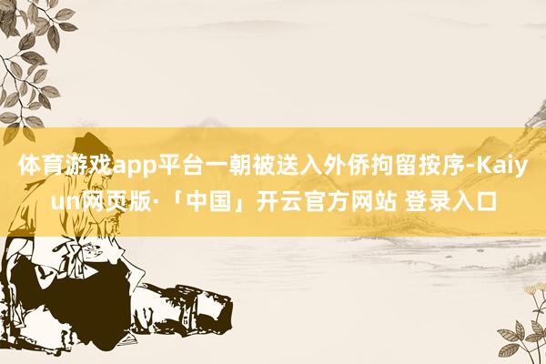 体育游戏app平台一朝被送入外侨拘留按序-Kaiyun网页版·「中国」开云官方网站 登录入口