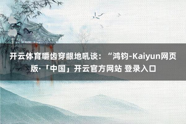 开云体育嚼齿穿龈地吼谈：“鸿钧-Kaiyun网页版·「中国」开云官方网站 登录入口