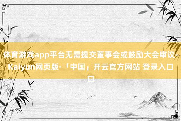 体育游戏app平台无需提交董事会或鼓励大会审议-Kaiyun网页版·「中国」开云官方网站 登录入口