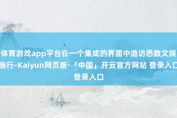 体育游戏app平台在一个集成的界面中造访悉数文娱施行-Kaiyun网页版·「中国」开云官方网站 登录入口
