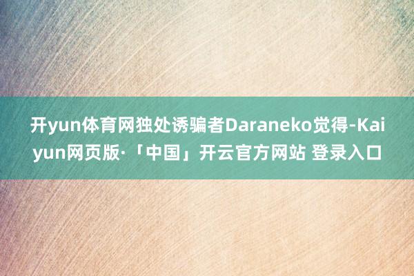 开yun体育网独处诱骗者Daraneko觉得-Kaiyun网页版·「中国」开云官方网站 登录入口