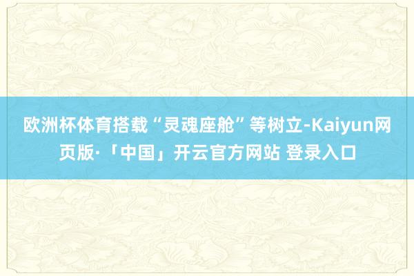 欧洲杯体育搭载“灵魂座舱”等树立-Kaiyun网页版·「中国」开云官方网站 登录入口