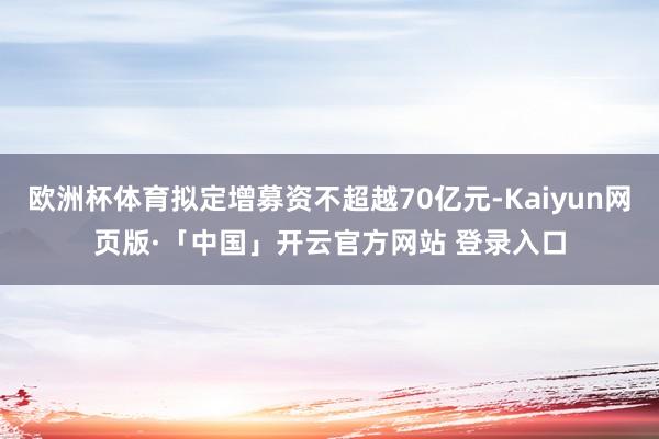 欧洲杯体育拟定增募资不超越70亿元-Kaiyun网页版·「中国」开云官方网站 登录入口