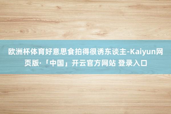 欧洲杯体育好意思食拍得很诱东谈主-Kaiyun网页版·「中国」开云官方网站 登录入口