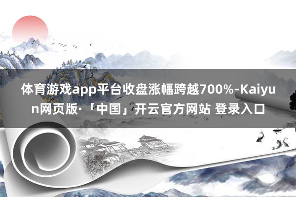 体育游戏app平台收盘涨幅跨越700%-Kaiyun网页版·「中国」开云官方网站 登录入口