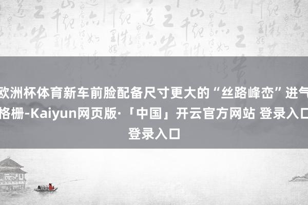 欧洲杯体育新车前脸配备尺寸更大的“丝路峰峦”进气格栅-Kaiyun网页版·「中国」开云官方网站 登录入口