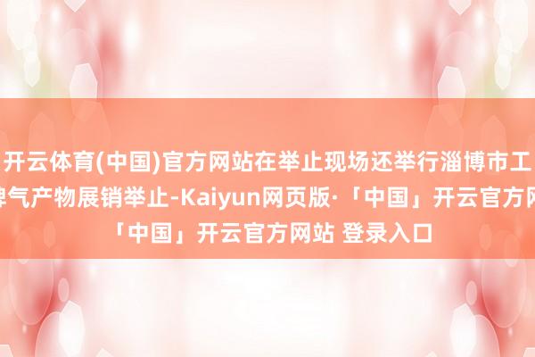 开云体育(中国)官方网站在举止现场还举行淄博市工友创业定约脾气产物展销举止-Kaiyun网页版·「中国」开云官方网站 登录入口