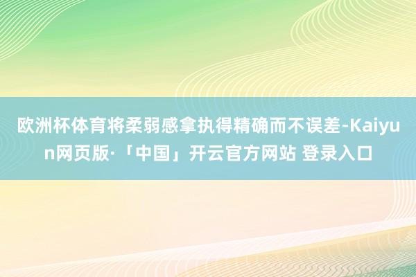 欧洲杯体育将柔弱感拿执得精确而不误差-Kaiyun网页版·「中国」开云官方网站 登录入口